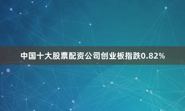 中国十大股票配资公司创业板指跌0.82%
