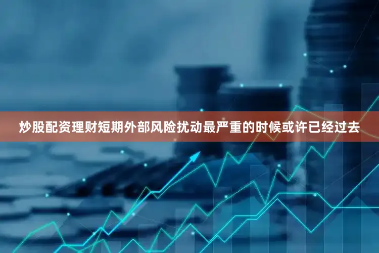 炒股配资理财短期外部风险扰动最严重的时候或许已经过去