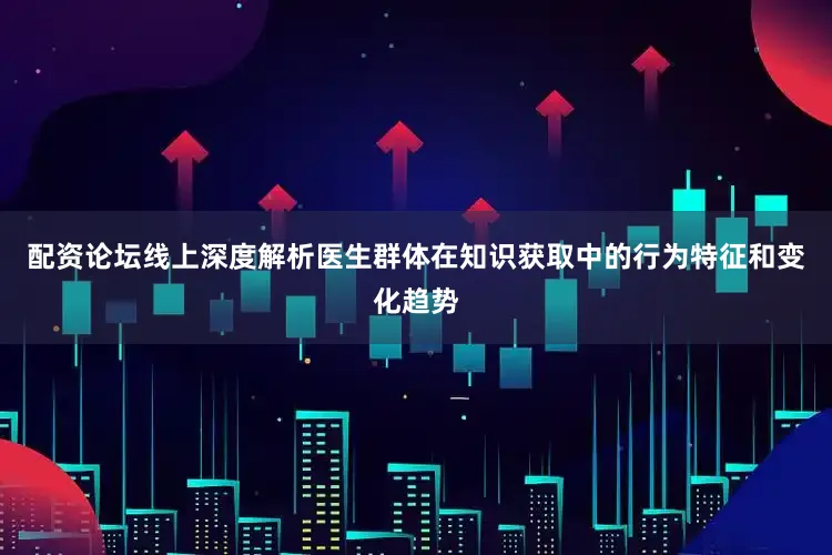 配资论坛线上深度解析医生群体在知识获取中的行为特征和变化趋势