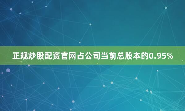 正规炒股配资官网占公司当前总股本的0.95%