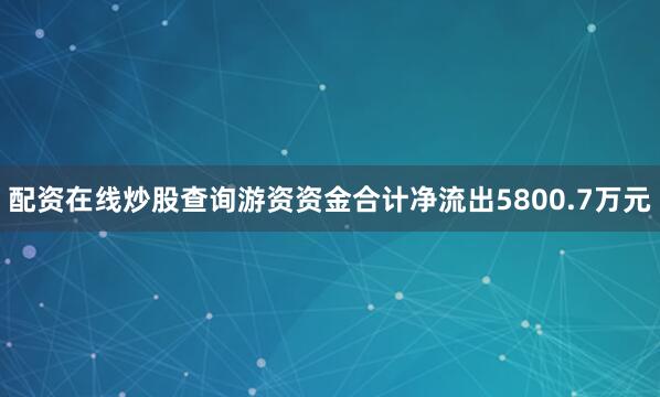 配资在线炒股查询游资资金合计净流出5800.7万元