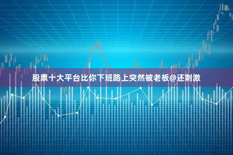 股票十大平台比你下班路上突然被老板@还刺激