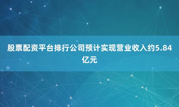 股票配资平台排行公司预计实现营业收入约5.84亿元