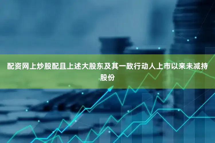 配资网上炒股配且上述大股东及其一致行动人上市以来未减持股份