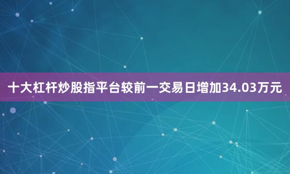 十大杠杆炒股指平台较前一交易日增加34.03万元