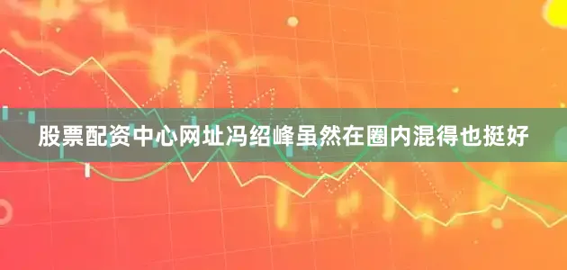 股票配资中心网址冯绍峰虽然在圈内混得也挺好