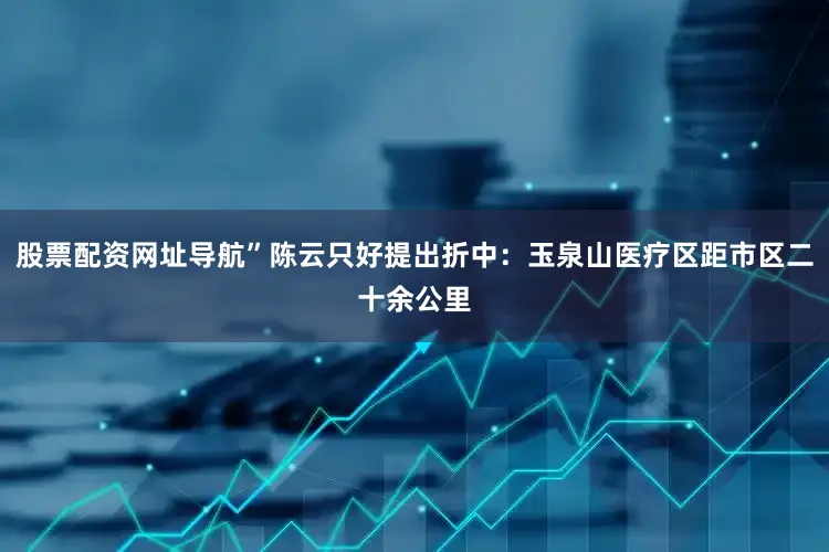 股票配资网址导航”陈云只好提出折中：玉泉山医疗区距市区二十余公里
